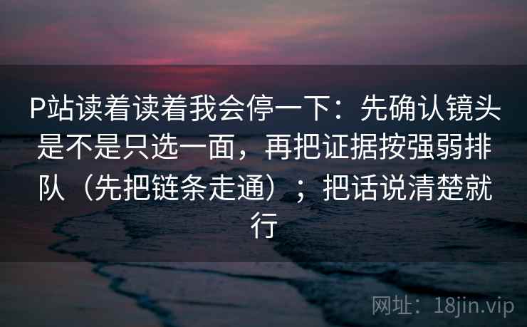 P站读着读着我会停一下：先确认镜头是不是只选一面，再把证据按强弱排队（先把链条走通）；把话说清楚就行