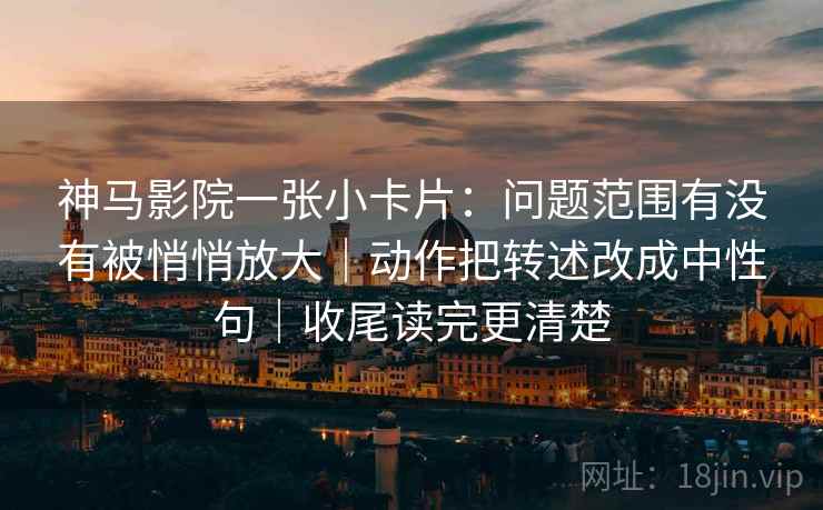 神马影院一张小卡片：问题范围有没有被悄悄放大｜动作把转述改成中性句｜收尾读完更清楚