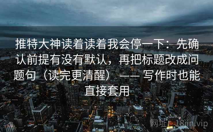 推特大神读着读着我会停一下：先确认前提有没有默认，再把标题改成问题句（读完更清醒） —— 写作时也能直接套用  第2张
